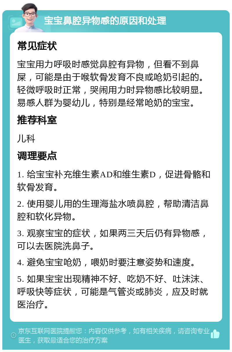 宝宝鼻腔异物感的原因和处理 常见症状 宝宝用力呼吸时感觉鼻腔有异物，但看不到鼻屎，可能是由于喉软骨发育不良或呛奶引起的。轻微呼吸时正常，哭闹用力时异物感比较明显。易感人群为婴幼儿，特别是经常呛奶的宝宝。 推荐科室 儿科 调理要点 1. 给宝宝补充维生素AD和维生素D，促进骨骼和软骨发育。 2. 使用婴儿用的生理海盐水喷鼻腔，帮助清洁鼻腔和软化异物。 3. 观察宝宝的症状，如果两三天后仍有异物感，可以去医院洗鼻子。 4. 避免宝宝呛奶，喂奶时要注意姿势和速度。 5. 如果宝宝出现精神不好、吃奶不好、吐沫沫、呼吸快等症状，可能是气管炎或肺炎，应及时就医治疗。