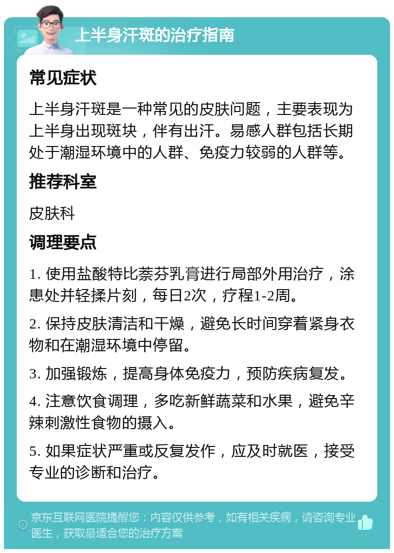 上半身汗斑的治疗指南 常见症状 上半身汗斑是一种常见的皮肤问题，主要表现为上半身出现斑块，伴有出汗。易感人群包括长期处于潮湿环境中的人群、免疫力较弱的人群等。 推荐科室 皮肤科 调理要点 1. 使用盐酸特比萘芬乳膏进行局部外用治疗，涂患处并轻揉片刻，每日2次，疗程1-2周。 2. 保持皮肤清洁和干燥，避免长时间穿着紧身衣物和在潮湿环境中停留。 3. 加强锻炼，提高身体免疫力，预防疾病复发。 4. 注意饮食调理，多吃新鲜蔬菜和水果，避免辛辣刺激性食物的摄入。 5. 如果症状严重或反复发作，应及时就医，接受专业的诊断和治疗。