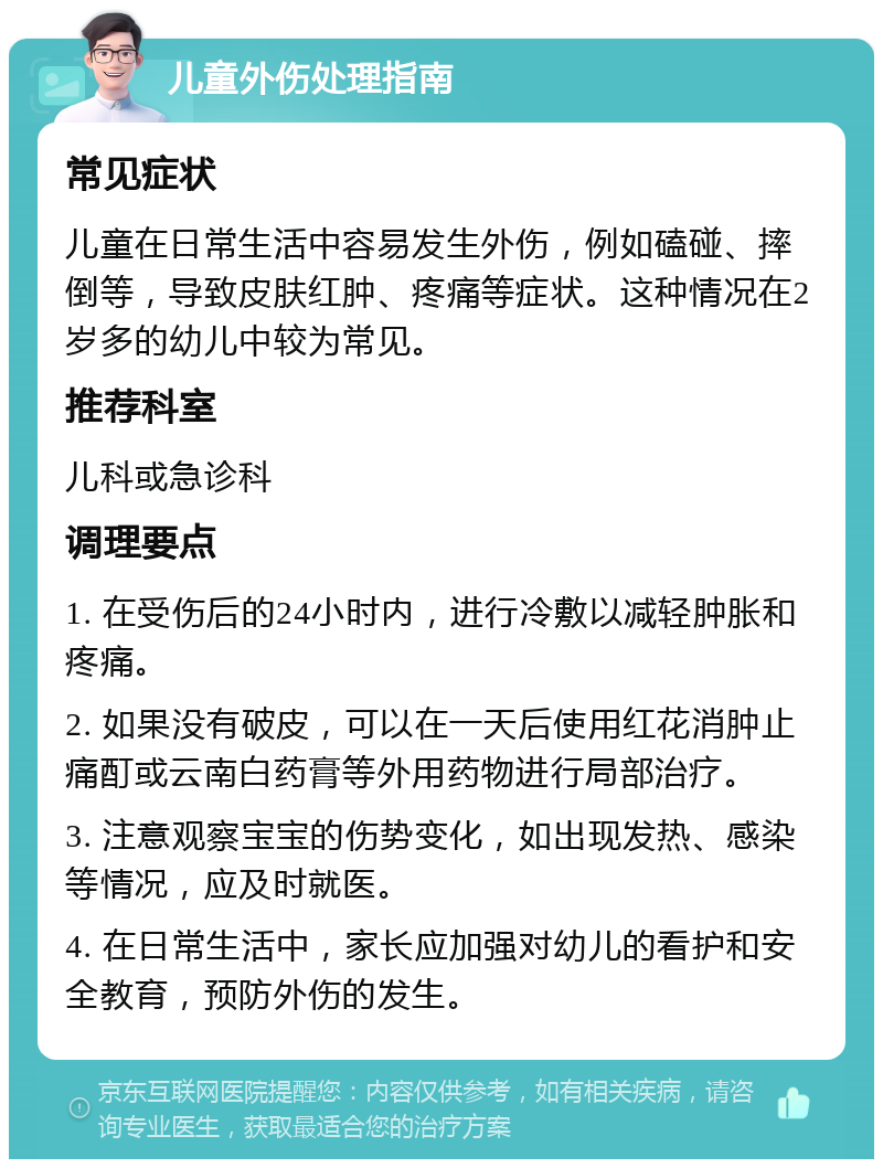 儿童外伤处理指南 常见症状 儿童在日常生活中容易发生外伤，例如磕碰、摔倒等，导致皮肤红肿、疼痛等症状。这种情况在2岁多的幼儿中较为常见。 推荐科室 儿科或急诊科 调理要点 1. 在受伤后的24小时内，进行冷敷以减轻肿胀和疼痛。 2. 如果没有破皮，可以在一天后使用红花消肿止痛酊或云南白药膏等外用药物进行局部治疗。 3. 注意观察宝宝的伤势变化，如出现发热、感染等情况，应及时就医。 4. 在日常生活中，家长应加强对幼儿的看护和安全教育，预防外伤的发生。