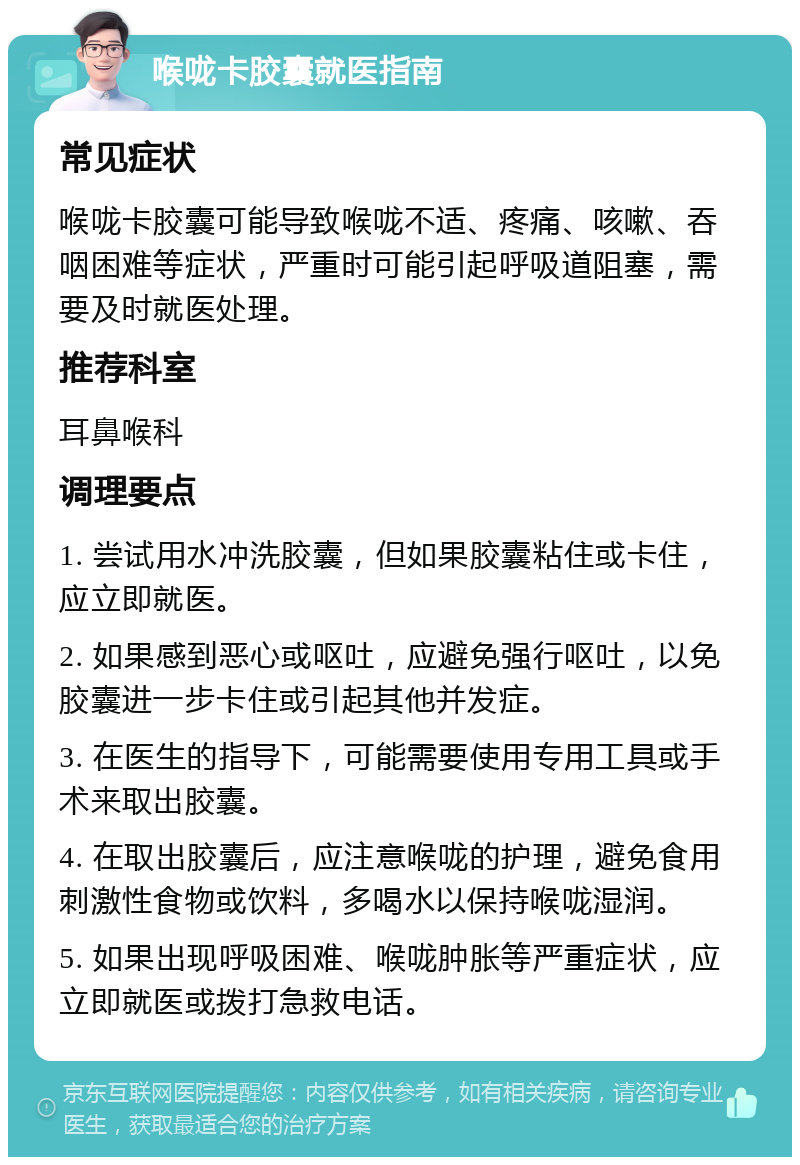 喉咙卡胶囊就医指南 常见症状 喉咙卡胶囊可能导致喉咙不适、疼痛、咳嗽、吞咽困难等症状，严重时可能引起呼吸道阻塞，需要及时就医处理。 推荐科室 耳鼻喉科 调理要点 1. 尝试用水冲洗胶囊，但如果胶囊粘住或卡住，应立即就医。 2. 如果感到恶心或呕吐，应避免强行呕吐，以免胶囊进一步卡住或引起其他并发症。 3. 在医生的指导下，可能需要使用专用工具或手术来取出胶囊。 4. 在取出胶囊后，应注意喉咙的护理，避免食用刺激性食物或饮料，多喝水以保持喉咙湿润。 5. 如果出现呼吸困难、喉咙肿胀等严重症状，应立即就医或拨打急救电话。