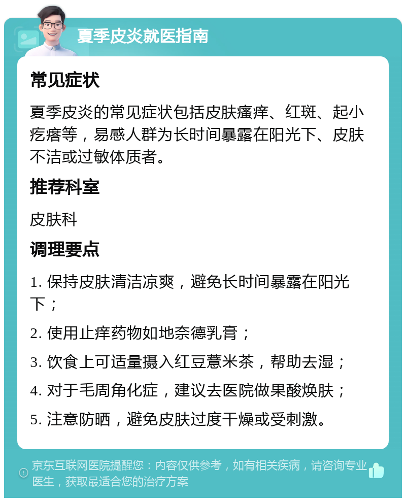 夏季皮炎就医指南 常见症状 夏季皮炎的常见症状包括皮肤瘙痒、红斑、起小疙瘩等，易感人群为长时间暴露在阳光下、皮肤不洁或过敏体质者。 推荐科室 皮肤科 调理要点 1. 保持皮肤清洁凉爽，避免长时间暴露在阳光下； 2. 使用止痒药物如地奈德乳膏； 3. 饮食上可适量摄入红豆薏米茶，帮助去湿； 4. 对于毛周角化症，建议去医院做果酸焕肤； 5. 注意防晒，避免皮肤过度干燥或受刺激。