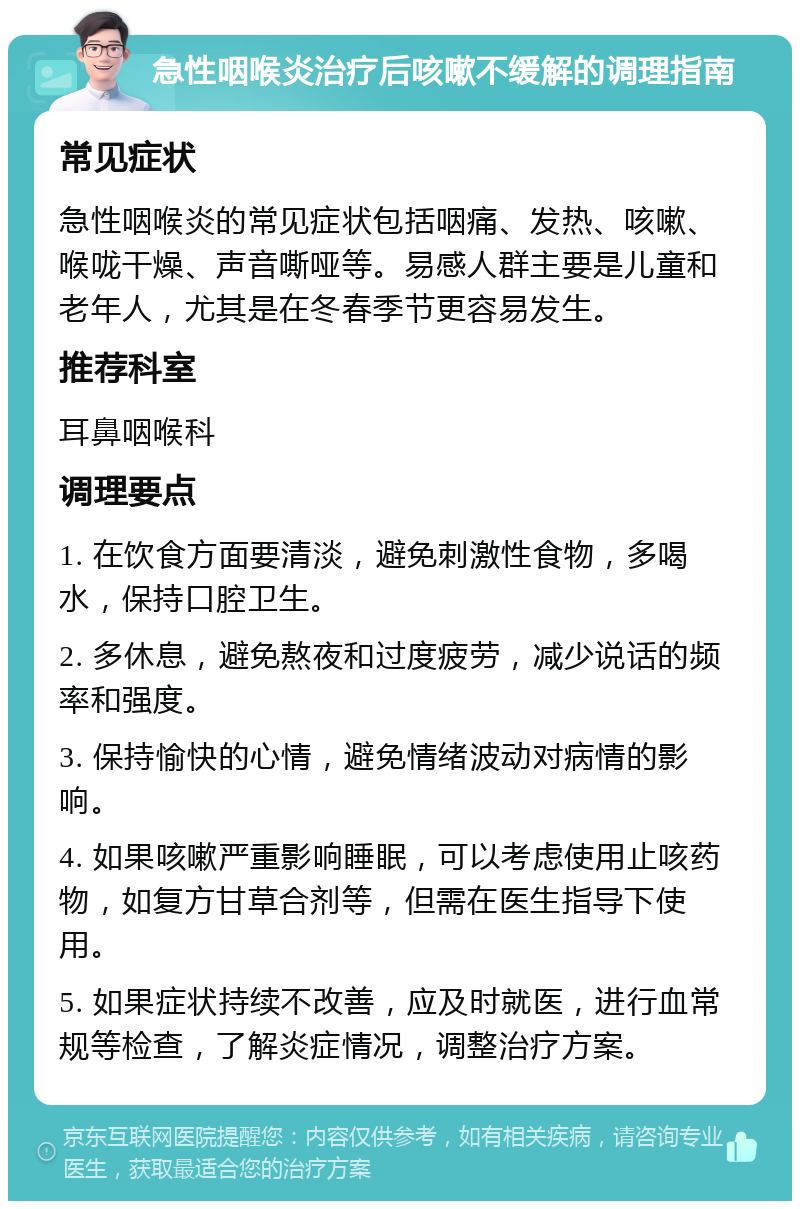 急性咽喉炎治疗后咳嗽不缓解的调理指南 常见症状 急性咽喉炎的常见症状包括咽痛、发热、咳嗽、喉咙干燥、声音嘶哑等。易感人群主要是儿童和老年人，尤其是在冬春季节更容易发生。 推荐科室 耳鼻咽喉科 调理要点 1. 在饮食方面要清淡，避免刺激性食物，多喝水，保持口腔卫生。 2. 多休息，避免熬夜和过度疲劳，减少说话的频率和强度。 3. 保持愉快的心情，避免情绪波动对病情的影响。 4. 如果咳嗽严重影响睡眠，可以考虑使用止咳药物，如复方甘草合剂等，但需在医生指导下使用。 5. 如果症状持续不改善，应及时就医，进行血常规等检查，了解炎症情况，调整治疗方案。