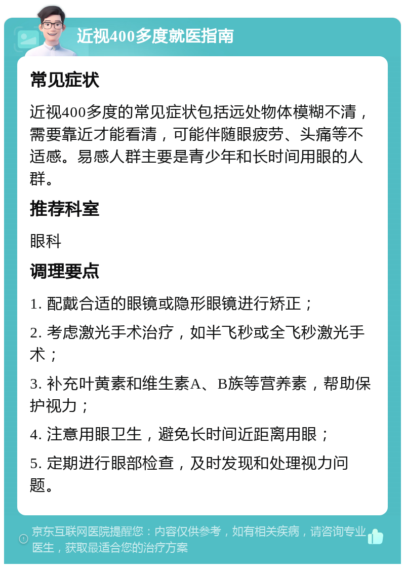 近视400多度就医指南 常见症状 近视400多度的常见症状包括远处物体模糊不清，需要靠近才能看清，可能伴随眼疲劳、头痛等不适感。易感人群主要是青少年和长时间用眼的人群。 推荐科室 眼科 调理要点 1. 配戴合适的眼镜或隐形眼镜进行矫正； 2. 考虑激光手术治疗，如半飞秒或全飞秒激光手术； 3. 补充叶黄素和维生素A、B族等营养素，帮助保护视力； 4. 注意用眼卫生，避免长时间近距离用眼； 5. 定期进行眼部检查，及时发现和处理视力问题。