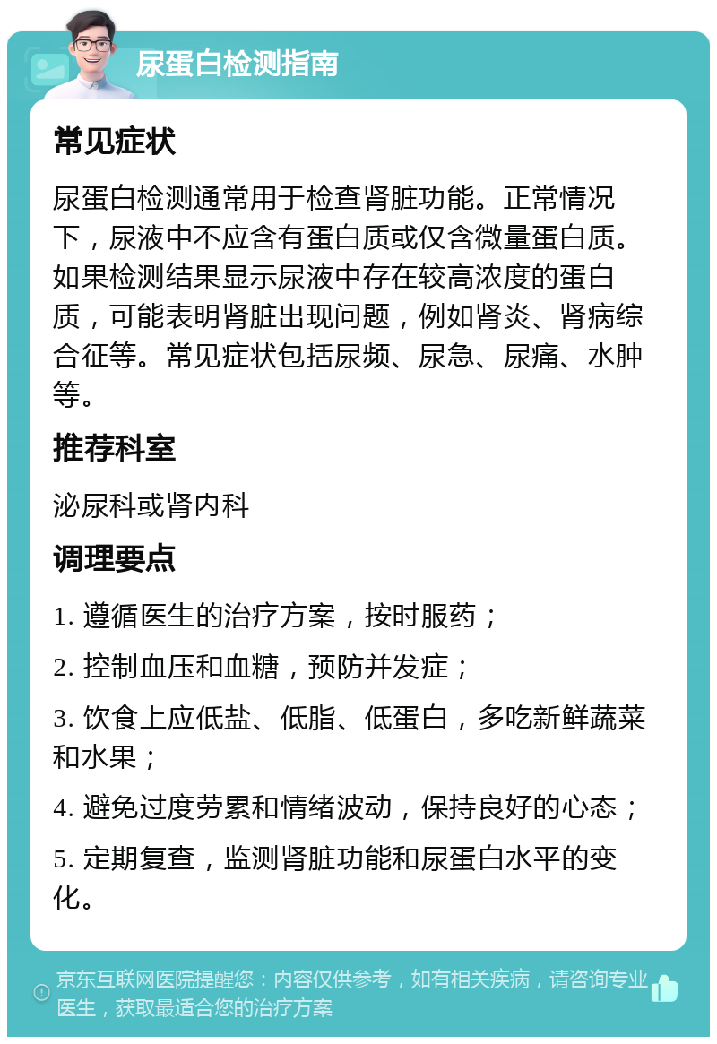 尿蛋白检测指南 常见症状 尿蛋白检测通常用于检查肾脏功能。正常情况下，尿液中不应含有蛋白质或仅含微量蛋白质。如果检测结果显示尿液中存在较高浓度的蛋白质，可能表明肾脏出现问题，例如肾炎、肾病综合征等。常见症状包括尿频、尿急、尿痛、水肿等。 推荐科室 泌尿科或肾内科 调理要点 1. 遵循医生的治疗方案，按时服药； 2. 控制血压和血糖，预防并发症； 3. 饮食上应低盐、低脂、低蛋白，多吃新鲜蔬菜和水果； 4. 避免过度劳累和情绪波动，保持良好的心态； 5. 定期复查，监测肾脏功能和尿蛋白水平的变化。