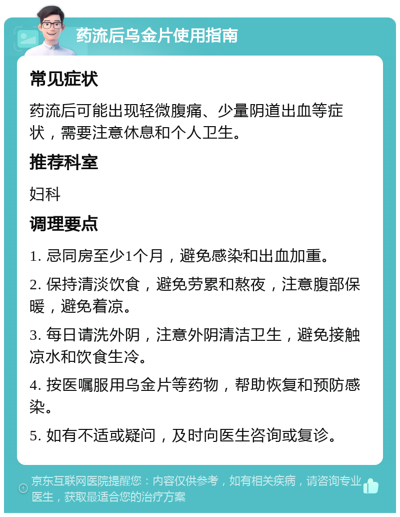 药流后乌金片使用指南 常见症状 药流后可能出现轻微腹痛、少量阴道出血等症状，需要注意休息和个人卫生。 推荐科室 妇科 调理要点 1. 忌同房至少1个月，避免感染和出血加重。 2. 保持清淡饮食，避免劳累和熬夜，注意腹部保暖，避免着凉。 3. 每日请洗外阴，注意外阴清洁卫生，避免接触凉水和饮食生冷。 4. 按医嘱服用乌金片等药物，帮助恢复和预防感染。 5. 如有不适或疑问，及时向医生咨询或复诊。