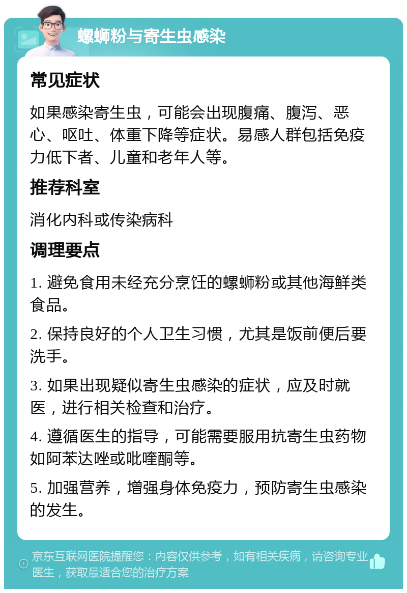 螺蛳粉与寄生虫感染 常见症状 如果感染寄生虫，可能会出现腹痛、腹泻、恶心、呕吐、体重下降等症状。易感人群包括免疫力低下者、儿童和老年人等。 推荐科室 消化内科或传染病科 调理要点 1. 避免食用未经充分烹饪的螺蛳粉或其他海鲜类食品。 2. 保持良好的个人卫生习惯，尤其是饭前便后要洗手。 3. 如果出现疑似寄生虫感染的症状，应及时就医，进行相关检查和治疗。 4. 遵循医生的指导，可能需要服用抗寄生虫药物如阿苯达唑或吡喹酮等。 5. 加强营养，增强身体免疫力，预防寄生虫感染的发生。