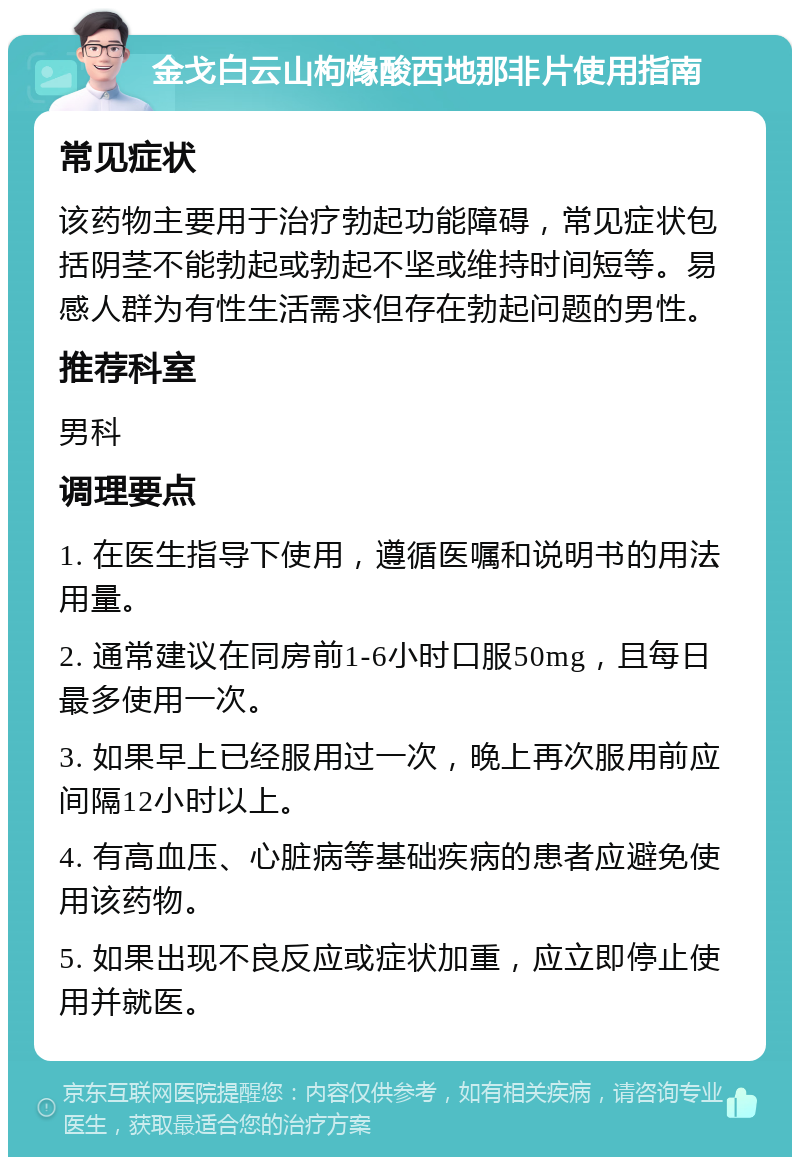 金戈白云山枸橼酸西地那非片使用指南 常见症状 该药物主要用于治疗勃起功能障碍，常见症状包括阴茎不能勃起或勃起不坚或维持时间短等。易感人群为有性生活需求但存在勃起问题的男性。 推荐科室 男科 调理要点 1. 在医生指导下使用，遵循医嘱和说明书的用法用量。 2. 通常建议在同房前1-6小时口服50mg，且每日最多使用一次。 3. 如果早上已经服用过一次，晚上再次服用前应间隔12小时以上。 4. 有高血压、心脏病等基础疾病的患者应避免使用该药物。 5. 如果出现不良反应或症状加重，应立即停止使用并就医。