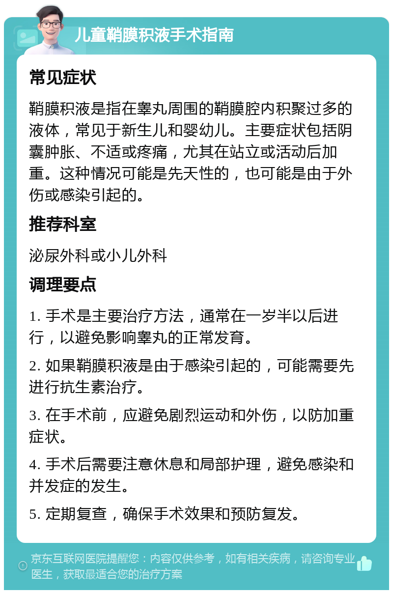 儿童鞘膜积液手术指南 常见症状 鞘膜积液是指在睾丸周围的鞘膜腔内积聚过多的液体，常见于新生儿和婴幼儿。主要症状包括阴囊肿胀、不适或疼痛，尤其在站立或活动后加重。这种情况可能是先天性的，也可能是由于外伤或感染引起的。 推荐科室 泌尿外科或小儿外科 调理要点 1. 手术是主要治疗方法，通常在一岁半以后进行，以避免影响睾丸的正常发育。 2. 如果鞘膜积液是由于感染引起的，可能需要先进行抗生素治疗。 3. 在手术前，应避免剧烈运动和外伤，以防加重症状。 4. 手术后需要注意休息和局部护理，避免感染和并发症的发生。 5. 定期复查，确保手术效果和预防复发。