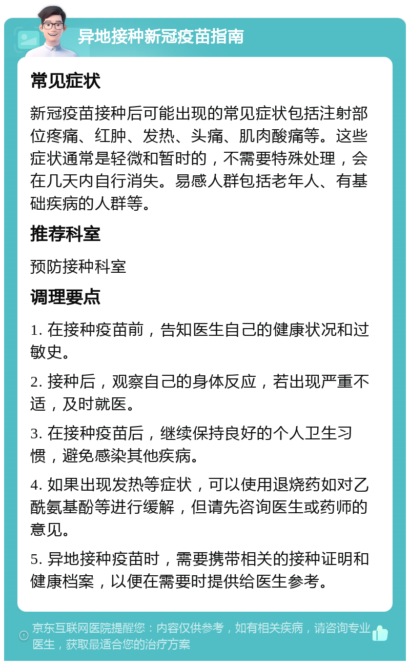 异地接种新冠疫苗指南 常见症状 新冠疫苗接种后可能出现的常见症状包括注射部位疼痛、红肿、发热、头痛、肌肉酸痛等。这些症状通常是轻微和暂时的，不需要特殊处理，会在几天内自行消失。易感人群包括老年人、有基础疾病的人群等。 推荐科室 预防接种科室 调理要点 1. 在接种疫苗前，告知医生自己的健康状况和过敏史。 2. 接种后，观察自己的身体反应，若出现严重不适，及时就医。 3. 在接种疫苗后，继续保持良好的个人卫生习惯，避免感染其他疾病。 4. 如果出现发热等症状，可以使用退烧药如对乙酰氨基酚等进行缓解，但请先咨询医生或药师的意见。 5. 异地接种疫苗时，需要携带相关的接种证明和健康档案，以便在需要时提供给医生参考。