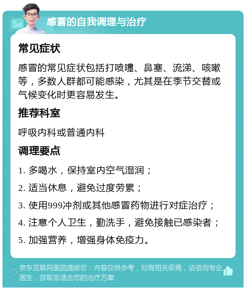 感冒的自我调理与治疗 常见症状 感冒的常见症状包括打喷嚏、鼻塞、流涕、咳嗽等，多数人群都可能感染，尤其是在季节交替或气候变化时更容易发生。 推荐科室 呼吸内科或普通内科 调理要点 1. 多喝水，保持室内空气湿润； 2. 适当休息，避免过度劳累； 3. 使用999冲剂或其他感冒药物进行对症治疗； 4. 注意个人卫生，勤洗手，避免接触已感染者； 5. 加强营养，增强身体免疫力。