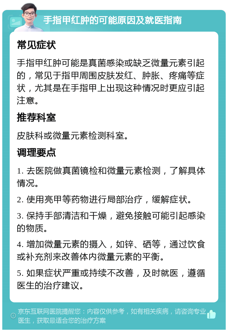 手指甲红肿的可能原因及就医指南 常见症状 手指甲红肿可能是真菌感染或缺乏微量元素引起的，常见于指甲周围皮肤发红、肿胀、疼痛等症状，尤其是在手指甲上出现这种情况时更应引起注意。 推荐科室 皮肤科或微量元素检测科室。 调理要点 1. 去医院做真菌镜检和微量元素检测，了解具体情况。 2. 使用亮甲等药物进行局部治疗，缓解症状。 3. 保持手部清洁和干燥，避免接触可能引起感染的物质。 4. 增加微量元素的摄入，如锌、硒等，通过饮食或补充剂来改善体内微量元素的平衡。 5. 如果症状严重或持续不改善，及时就医，遵循医生的治疗建议。