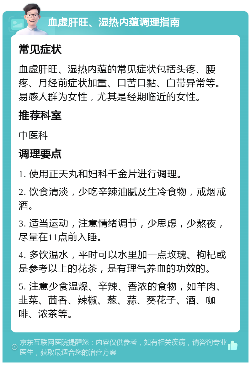 血虚肝旺、湿热内蕴调理指南 常见症状 血虚肝旺、湿热内蕴的常见症状包括头疼、腰疼、月经前症状加重、口苦口黏、白带异常等。易感人群为女性，尤其是经期临近的女性。 推荐科室 中医科 调理要点 1. 使用正天丸和妇科千金片进行调理。 2. 饮食清淡，少吃辛辣油腻及生冷食物，戒烟戒酒。 3. 适当运动，注意情绪调节，少思虑，少熬夜，尽量在11点前入睡。 4. 多饮温水，平时可以水里加一点玫瑰、枸杞或是参考以上的花茶，是有理气养血的功效的。 5. 注意少食温燥、辛辣、香浓的食物，如羊肉、韭菜、茴香、辣椒、葱、蒜、葵花子、酒、咖啡、浓茶等。