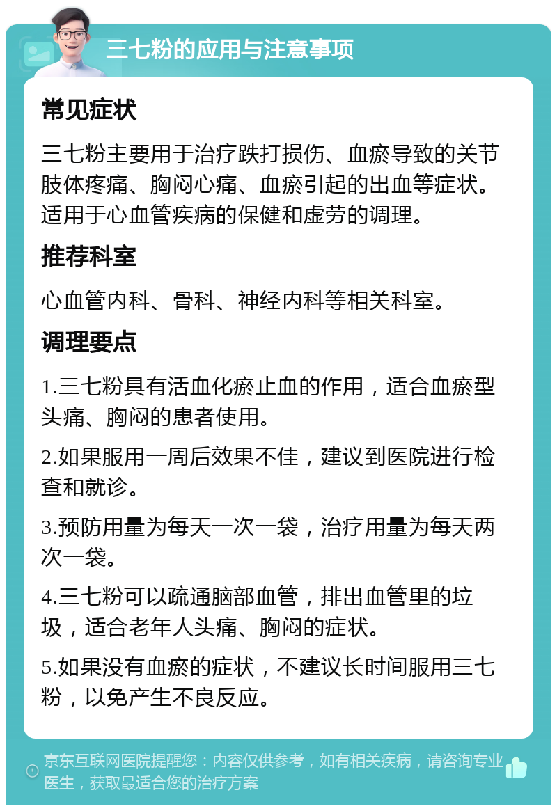 三七粉的应用与注意事项 常见症状 三七粉主要用于治疗跌打损伤、血瘀导致的关节肢体疼痛、胸闷心痛、血瘀引起的出血等症状。适用于心血管疾病的保健和虚劳的调理。 推荐科室 心血管内科、骨科、神经内科等相关科室。 调理要点 1.三七粉具有活血化瘀止血的作用，适合血瘀型头痛、胸闷的患者使用。 2.如果服用一周后效果不佳，建议到医院进行检查和就诊。 3.预防用量为每天一次一袋，治疗用量为每天两次一袋。 4.三七粉可以疏通脑部血管，排出血管里的垃圾，适合老年人头痛、胸闷的症状。 5.如果没有血瘀的症状，不建议长时间服用三七粉，以免产生不良反应。