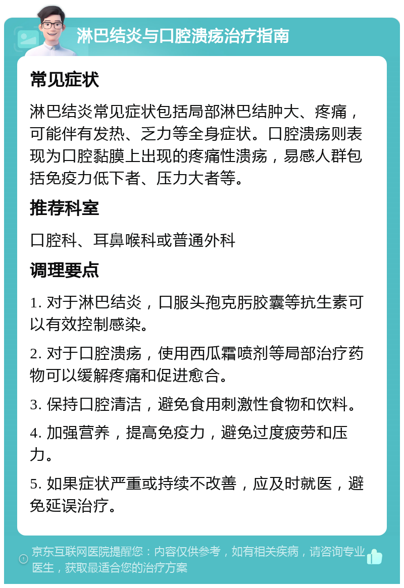 淋巴结炎与口腔溃疡治疗指南 常见症状 淋巴结炎常见症状包括局部淋巴结肿大、疼痛，可能伴有发热、乏力等全身症状。口腔溃疡则表现为口腔黏膜上出现的疼痛性溃疡，易感人群包括免疫力低下者、压力大者等。 推荐科室 口腔科、耳鼻喉科或普通外科 调理要点 1. 对于淋巴结炎，口服头孢克肟胶囊等抗生素可以有效控制感染。 2. 对于口腔溃疡，使用西瓜霜喷剂等局部治疗药物可以缓解疼痛和促进愈合。 3. 保持口腔清洁，避免食用刺激性食物和饮料。 4. 加强营养，提高免疫力，避免过度疲劳和压力。 5. 如果症状严重或持续不改善，应及时就医，避免延误治疗。