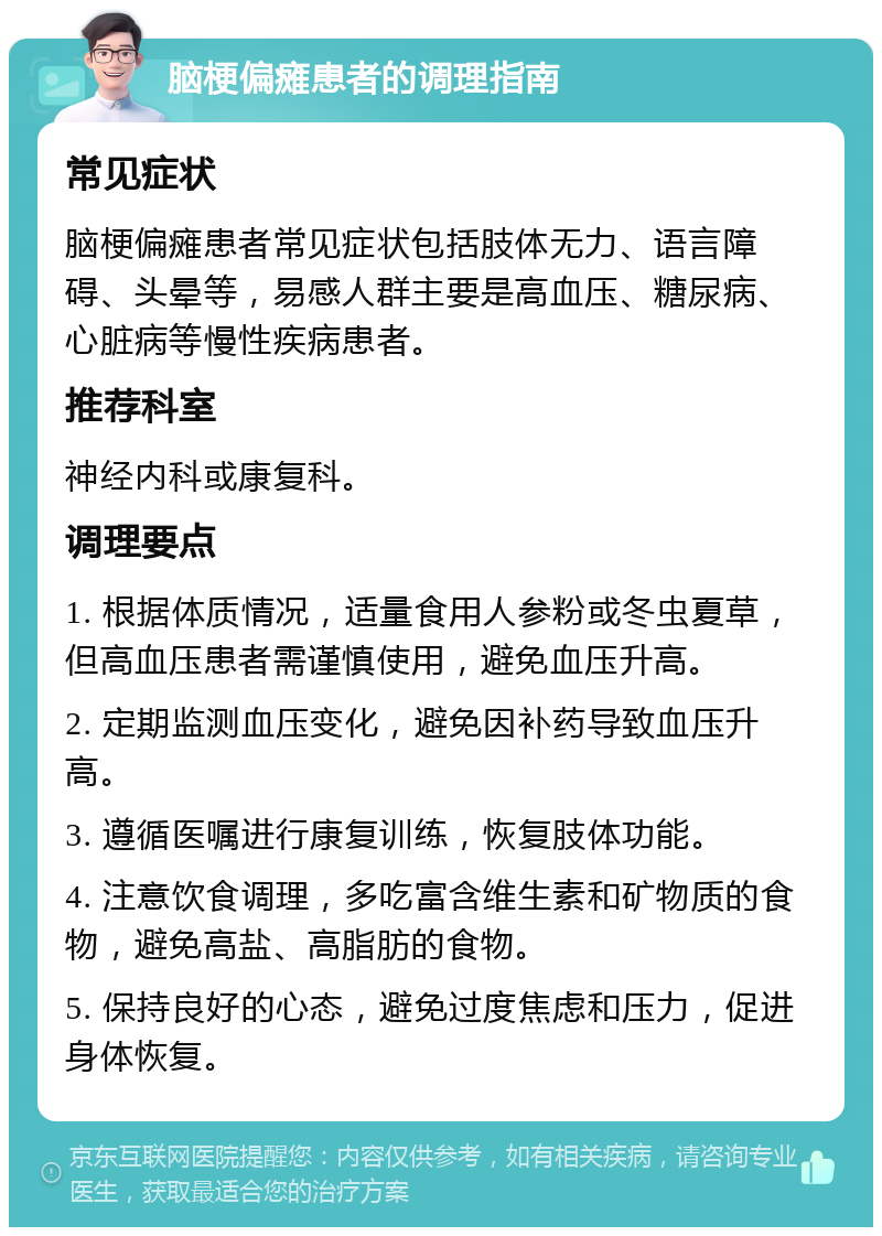 脑梗偏瘫患者的调理指南 常见症状 脑梗偏瘫患者常见症状包括肢体无力、语言障碍、头晕等，易感人群主要是高血压、糖尿病、心脏病等慢性疾病患者。 推荐科室 神经内科或康复科。 调理要点 1. 根据体质情况，适量食用人参粉或冬虫夏草，但高血压患者需谨慎使用，避免血压升高。 2. 定期监测血压变化，避免因补药导致血压升高。 3. 遵循医嘱进行康复训练，恢复肢体功能。 4. 注意饮食调理，多吃富含维生素和矿物质的食物，避免高盐、高脂肪的食物。 5. 保持良好的心态，避免过度焦虑和压力，促进身体恢复。