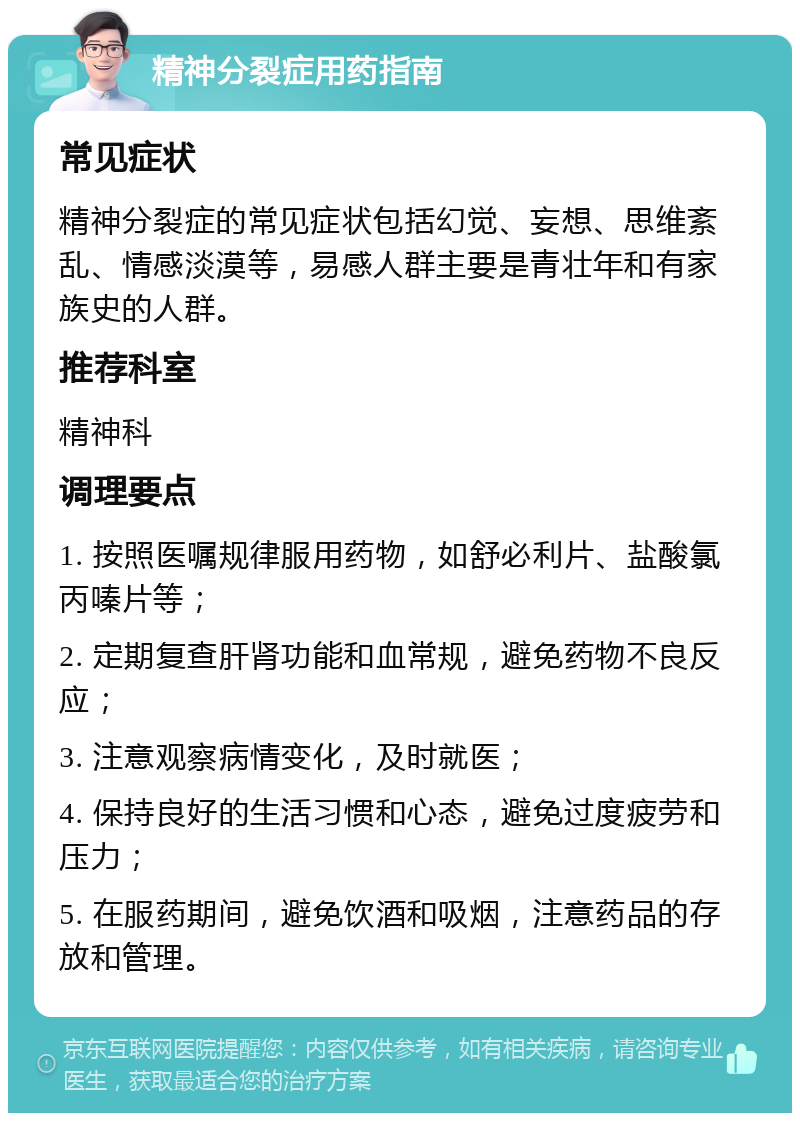 精神分裂症用药指南 常见症状 精神分裂症的常见症状包括幻觉、妄想、思维紊乱、情感淡漠等，易感人群主要是青壮年和有家族史的人群。 推荐科室 精神科 调理要点 1. 按照医嘱规律服用药物，如舒必利片、盐酸氯丙嗪片等； 2. 定期复查肝肾功能和血常规，避免药物不良反应； 3. 注意观察病情变化，及时就医； 4. 保持良好的生活习惯和心态，避免过度疲劳和压力； 5. 在服药期间，避免饮酒和吸烟，注意药品的存放和管理。