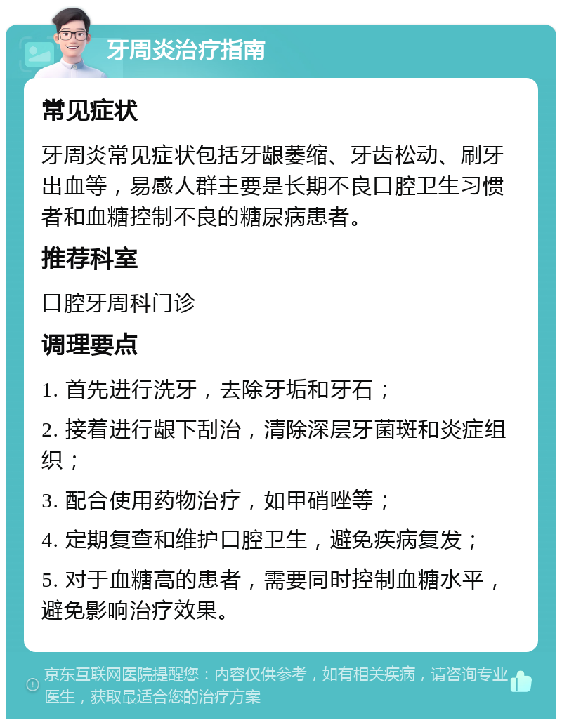 牙周炎治疗指南 常见症状 牙周炎常见症状包括牙龈萎缩、牙齿松动、刷牙出血等，易感人群主要是长期不良口腔卫生习惯者和血糖控制不良的糖尿病患者。 推荐科室 口腔牙周科门诊 调理要点 1. 首先进行洗牙，去除牙垢和牙石； 2. 接着进行龈下刮治，清除深层牙菌斑和炎症组织； 3. 配合使用药物治疗，如甲硝唑等； 4. 定期复查和维护口腔卫生，避免疾病复发； 5. 对于血糖高的患者，需要同时控制血糖水平，避免影响治疗效果。