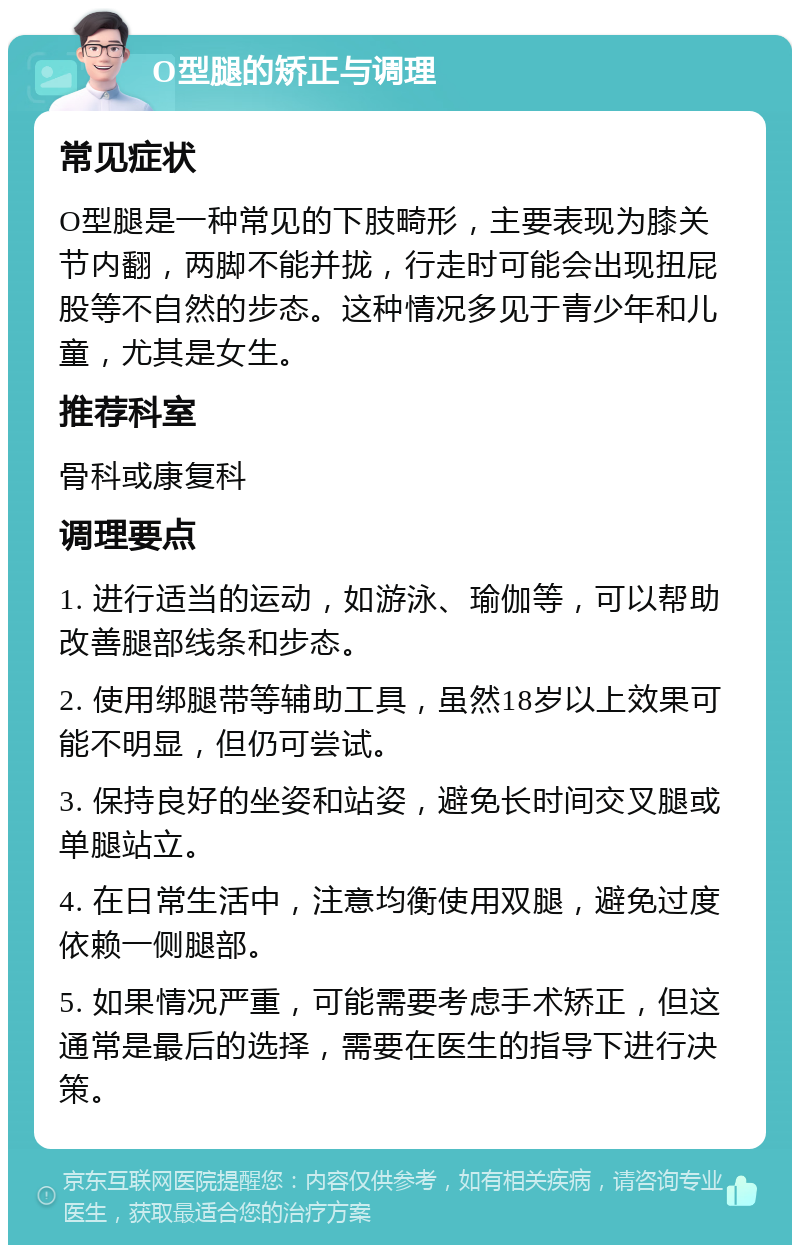 O型腿的矫正与调理 常见症状 O型腿是一种常见的下肢畸形，主要表现为膝关节内翻，两脚不能并拢，行走时可能会出现扭屁股等不自然的步态。这种情况多见于青少年和儿童，尤其是女生。 推荐科室 骨科或康复科 调理要点 1. 进行适当的运动，如游泳、瑜伽等，可以帮助改善腿部线条和步态。 2. 使用绑腿带等辅助工具，虽然18岁以上效果可能不明显，但仍可尝试。 3. 保持良好的坐姿和站姿，避免长时间交叉腿或单腿站立。 4. 在日常生活中，注意均衡使用双腿，避免过度依赖一侧腿部。 5. 如果情况严重，可能需要考虑手术矫正，但这通常是最后的选择，需要在医生的指导下进行决策。