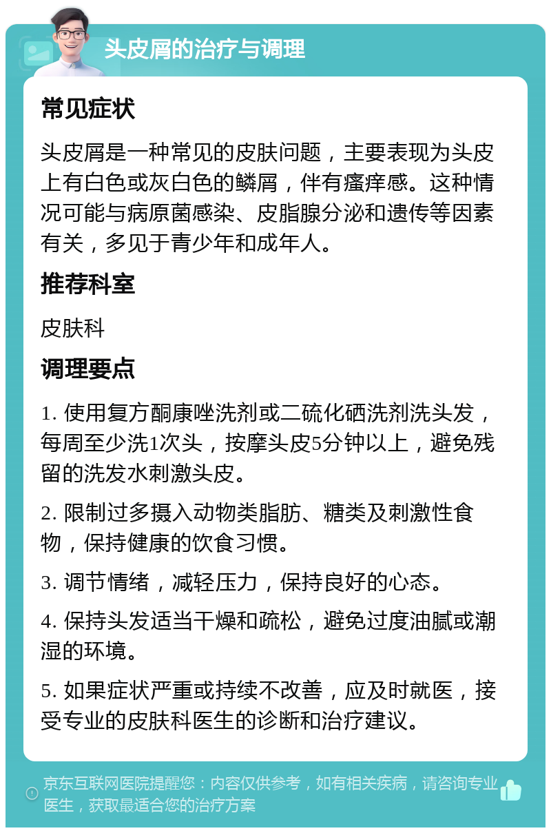 头皮屑的治疗与调理 常见症状 头皮屑是一种常见的皮肤问题，主要表现为头皮上有白色或灰白色的鳞屑，伴有瘙痒感。这种情况可能与病原菌感染、皮脂腺分泌和遗传等因素有关，多见于青少年和成年人。 推荐科室 皮肤科 调理要点 1. 使用复方酮康唑洗剂或二硫化硒洗剂洗头发，每周至少洗1次头，按摩头皮5分钟以上，避免残留的洗发水刺激头皮。 2. 限制过多摄入动物类脂肪、糖类及刺激性食物，保持健康的饮食习惯。 3. 调节情绪，减轻压力，保持良好的心态。 4. 保持头发适当干燥和疏松，避免过度油腻或潮湿的环境。 5. 如果症状严重或持续不改善，应及时就医，接受专业的皮肤科医生的诊断和治疗建议。