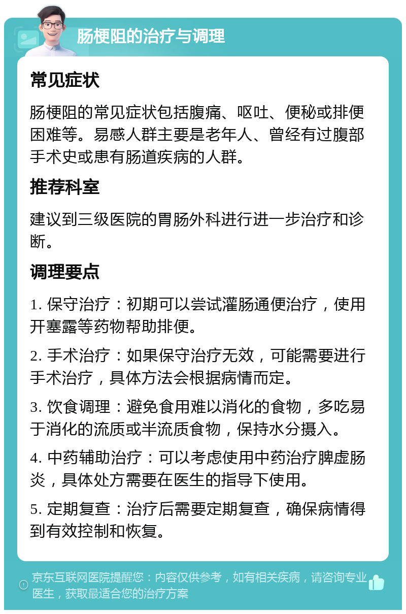 肠梗阻的治疗与调理 常见症状 肠梗阻的常见症状包括腹痛、呕吐、便秘或排便困难等。易感人群主要是老年人、曾经有过腹部手术史或患有肠道疾病的人群。 推荐科室 建议到三级医院的胃肠外科进行进一步治疗和诊断。 调理要点 1. 保守治疗：初期可以尝试灌肠通便治疗，使用开塞露等药物帮助排便。 2. 手术治疗：如果保守治疗无效，可能需要进行手术治疗，具体方法会根据病情而定。 3. 饮食调理：避免食用难以消化的食物，多吃易于消化的流质或半流质食物，保持水分摄入。 4. 中药辅助治疗：可以考虑使用中药治疗脾虚肠炎，具体处方需要在医生的指导下使用。 5. 定期复查：治疗后需要定期复查，确保病情得到有效控制和恢复。