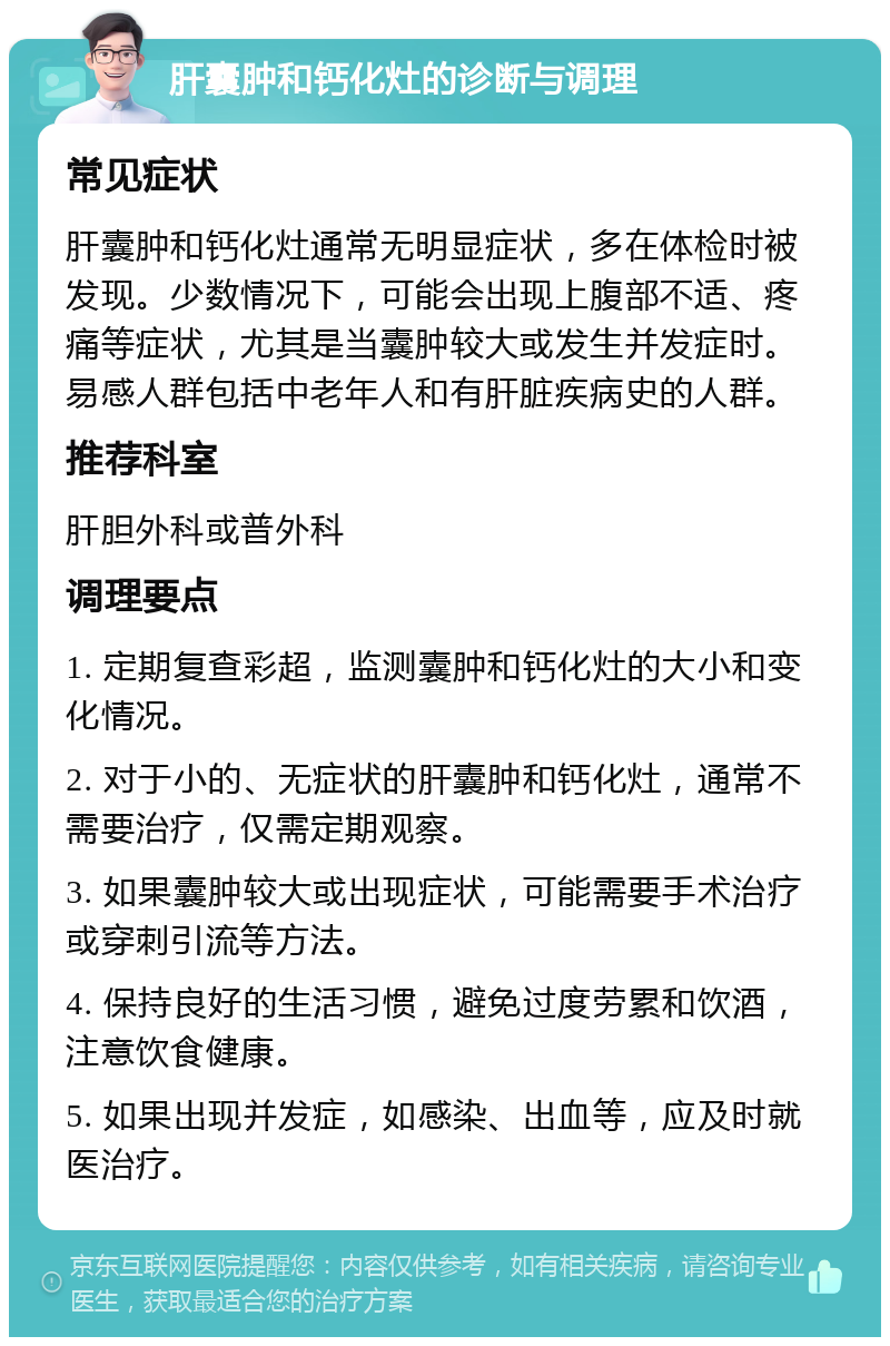 肝囊肿和钙化灶的诊断与调理 常见症状 肝囊肿和钙化灶通常无明显症状，多在体检时被发现。少数情况下，可能会出现上腹部不适、疼痛等症状，尤其是当囊肿较大或发生并发症时。易感人群包括中老年人和有肝脏疾病史的人群。 推荐科室 肝胆外科或普外科 调理要点 1. 定期复查彩超，监测囊肿和钙化灶的大小和变化情况。 2. 对于小的、无症状的肝囊肿和钙化灶，通常不需要治疗，仅需定期观察。 3. 如果囊肿较大或出现症状，可能需要手术治疗或穿刺引流等方法。 4. 保持良好的生活习惯，避免过度劳累和饮酒，注意饮食健康。 5. 如果出现并发症，如感染、出血等，应及时就医治疗。