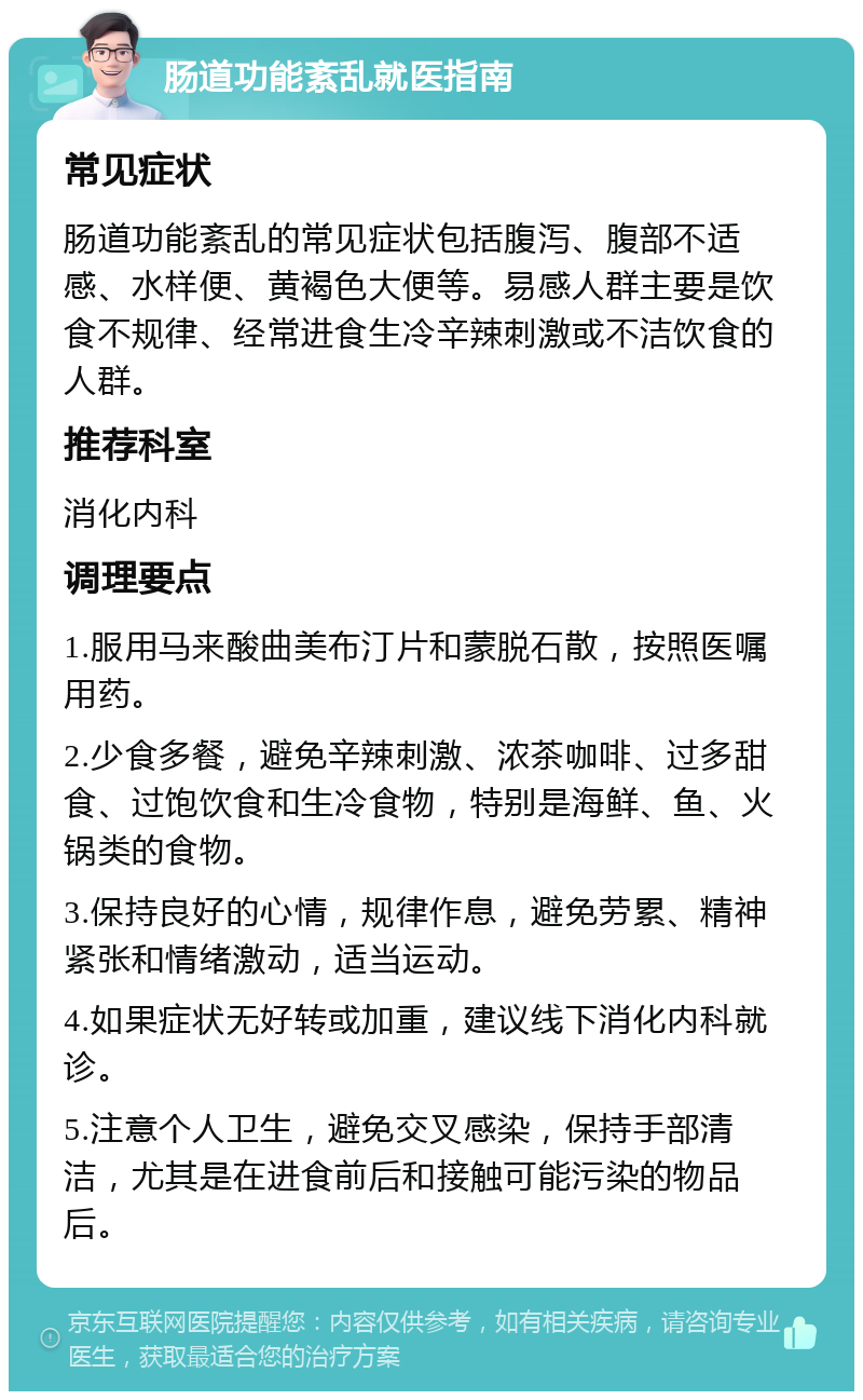 肠道功能紊乱就医指南 常见症状 肠道功能紊乱的常见症状包括腹泻、腹部不适感、水样便、黄褐色大便等。易感人群主要是饮食不规律、经常进食生冷辛辣刺激或不洁饮食的人群。 推荐科室 消化内科 调理要点 1.服用马来酸曲美布汀片和蒙脱石散，按照医嘱用药。 2.少食多餐，避免辛辣刺激、浓茶咖啡、过多甜食、过饱饮食和生冷食物，特别是海鲜、鱼、火锅类的食物。 3.保持良好的心情，规律作息，避免劳累、精神紧张和情绪激动，适当运动。 4.如果症状无好转或加重，建议线下消化内科就诊。 5.注意个人卫生，避免交叉感染，保持手部清洁，尤其是在进食前后和接触可能污染的物品后。