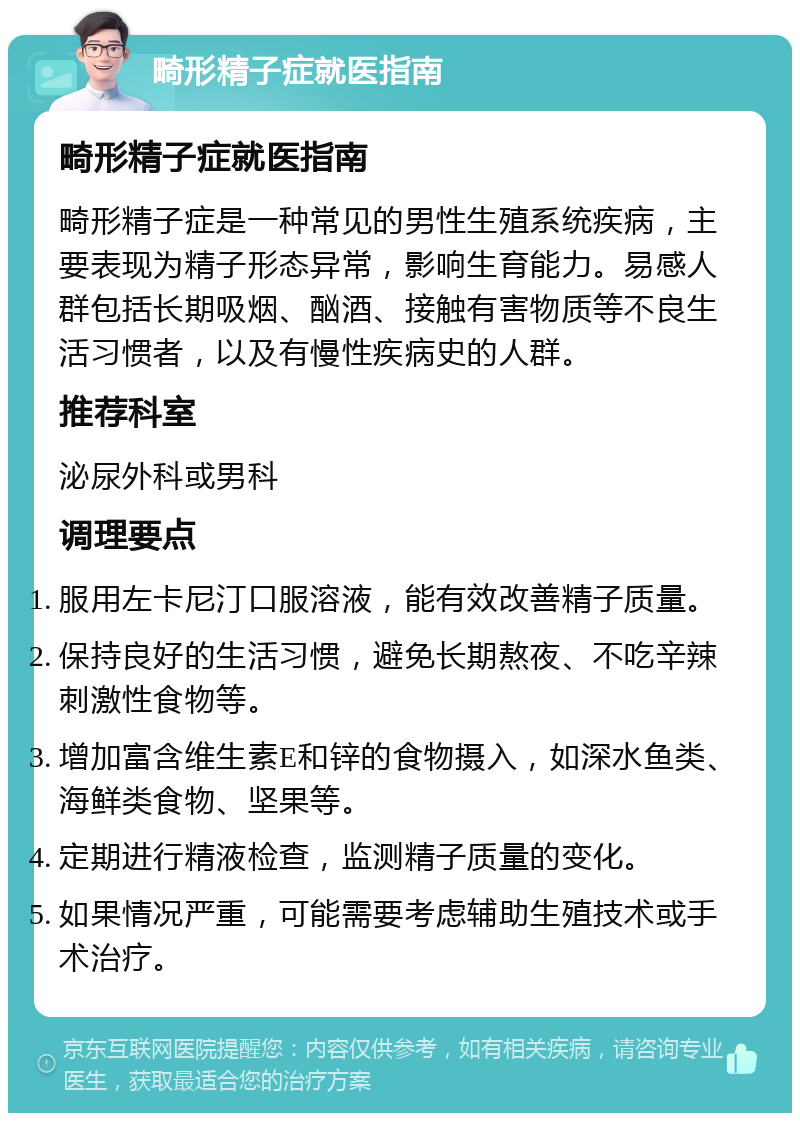 畸形精子症就医指南 畸形精子症就医指南 畸形精子症是一种常见的男性生殖系统疾病，主要表现为精子形态异常，影响生育能力。易感人群包括长期吸烟、酗酒、接触有害物质等不良生活习惯者，以及有慢性疾病史的人群。 推荐科室 泌尿外科或男科 调理要点 服用左卡尼汀口服溶液，能有效改善精子质量。 保持良好的生活习惯，避免长期熬夜、不吃辛辣刺激性食物等。 增加富含维生素E和锌的食物摄入，如深水鱼类、海鲜类食物、坚果等。 定期进行精液检查，监测精子质量的变化。 如果情况严重，可能需要考虑辅助生殖技术或手术治疗。