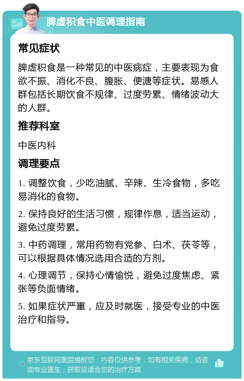 脾虚积食中医调理指南 常见症状 脾虚积食是一种常见的中医病症，主要表现为食欲不振、消化不良、腹胀、便溏等症状。易感人群包括长期饮食不规律、过度劳累、情绪波动大的人群。 推荐科室 中医内科 调理要点 1. 调整饮食，少吃油腻、辛辣、生冷食物，多吃易消化的食物。 2. 保持良好的生活习惯，规律作息，适当运动，避免过度劳累。 3. 中药调理，常用药物有党参、白术、茯苓等，可以根据具体情况选用合适的方剂。 4. 心理调节，保持心情愉悦，避免过度焦虑、紧张等负面情绪。 5. 如果症状严重，应及时就医，接受专业的中医治疗和指导。