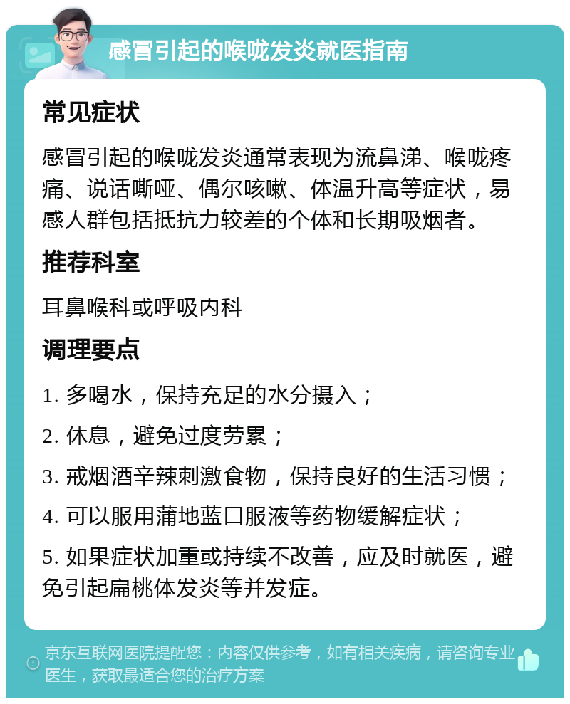 感冒引起的喉咙发炎就医指南 常见症状 感冒引起的喉咙发炎通常表现为流鼻涕、喉咙疼痛、说话嘶哑、偶尔咳嗽、体温升高等症状，易感人群包括抵抗力较差的个体和长期吸烟者。 推荐科室 耳鼻喉科或呼吸内科 调理要点 1. 多喝水，保持充足的水分摄入； 2. 休息，避免过度劳累； 3. 戒烟酒辛辣刺激食物，保持良好的生活习惯； 4. 可以服用蒲地蓝口服液等药物缓解症状； 5. 如果症状加重或持续不改善，应及时就医，避免引起扁桃体发炎等并发症。