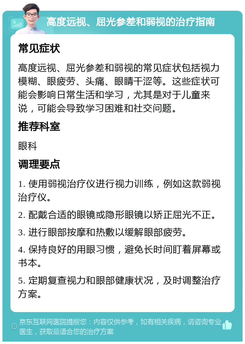 高度远视、屈光参差和弱视的治疗指南 常见症状 高度远视、屈光参差和弱视的常见症状包括视力模糊、眼疲劳、头痛、眼睛干涩等。这些症状可能会影响日常生活和学习，尤其是对于儿童来说，可能会导致学习困难和社交问题。 推荐科室 眼科 调理要点 1. 使用弱视治疗仪进行视力训练，例如这款弱视治疗仪。 2. 配戴合适的眼镜或隐形眼镜以矫正屈光不正。 3. 进行眼部按摩和热敷以缓解眼部疲劳。 4. 保持良好的用眼习惯，避免长时间盯着屏幕或书本。 5. 定期复查视力和眼部健康状况，及时调整治疗方案。