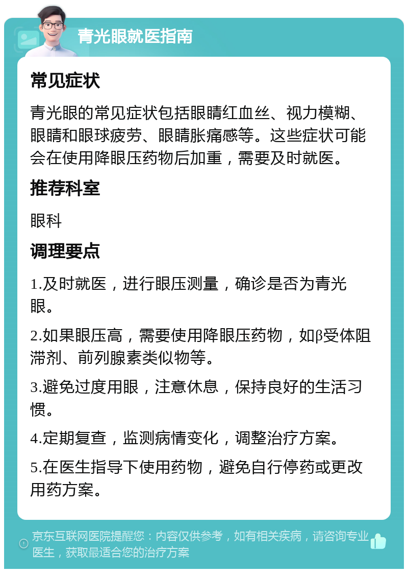 青光眼就医指南 常见症状 青光眼的常见症状包括眼睛红血丝、视力模糊、眼睛和眼球疲劳、眼睛胀痛感等。这些症状可能会在使用降眼压药物后加重，需要及时就医。 推荐科室 眼科 调理要点 1.及时就医，进行眼压测量，确诊是否为青光眼。 2.如果眼压高，需要使用降眼压药物，如β受体阻滞剂、前列腺素类似物等。 3.避免过度用眼，注意休息，保持良好的生活习惯。 4.定期复查，监测病情变化，调整治疗方案。 5.在医生指导下使用药物，避免自行停药或更改用药方案。