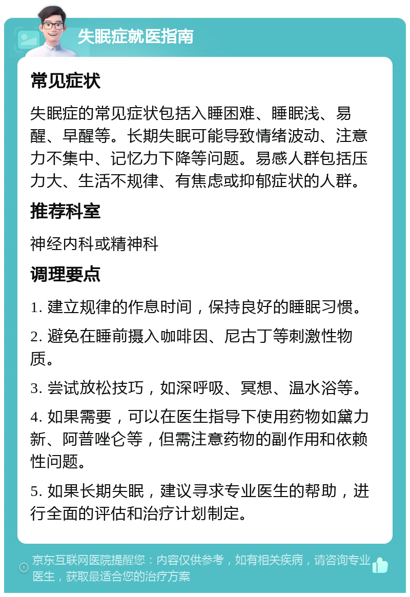 失眠症就医指南 常见症状 失眠症的常见症状包括入睡困难、睡眠浅、易醒、早醒等。长期失眠可能导致情绪波动、注意力不集中、记忆力下降等问题。易感人群包括压力大、生活不规律、有焦虑或抑郁症状的人群。 推荐科室 神经内科或精神科 调理要点 1. 建立规律的作息时间，保持良好的睡眠习惯。 2. 避免在睡前摄入咖啡因、尼古丁等刺激性物质。 3. 尝试放松技巧，如深呼吸、冥想、温水浴等。 4. 如果需要，可以在医生指导下使用药物如黛力新、阿普唑仑等，但需注意药物的副作用和依赖性问题。 5. 如果长期失眠，建议寻求专业医生的帮助，进行全面的评估和治疗计划制定。