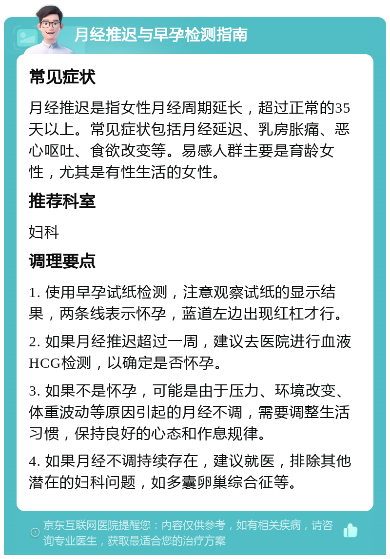 月经推迟与早孕检测指南 常见症状 月经推迟是指女性月经周期延长，超过正常的35天以上。常见症状包括月经延迟、乳房胀痛、恶心呕吐、食欲改变等。易感人群主要是育龄女性，尤其是有性生活的女性。 推荐科室 妇科 调理要点 1. 使用早孕试纸检测，注意观察试纸的显示结果，两条线表示怀孕，蓝道左边出现红杠才行。 2. 如果月经推迟超过一周，建议去医院进行血液HCG检测，以确定是否怀孕。 3. 如果不是怀孕，可能是由于压力、环境改变、体重波动等原因引起的月经不调，需要调整生活习惯，保持良好的心态和作息规律。 4. 如果月经不调持续存在，建议就医，排除其他潜在的妇科问题，如多囊卵巢综合征等。