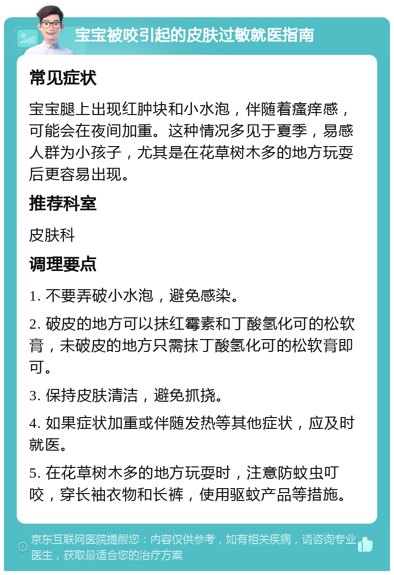 宝宝被咬引起的皮肤过敏就医指南 常见症状 宝宝腿上出现红肿块和小水泡，伴随着瘙痒感，可能会在夜间加重。这种情况多见于夏季，易感人群为小孩子，尤其是在花草树木多的地方玩耍后更容易出现。 推荐科室 皮肤科 调理要点 1. 不要弄破小水泡，避免感染。 2. 破皮的地方可以抹红霉素和丁酸氢化可的松软膏，未破皮的地方只需抹丁酸氢化可的松软膏即可。 3. 保持皮肤清洁，避免抓挠。 4. 如果症状加重或伴随发热等其他症状，应及时就医。 5. 在花草树木多的地方玩耍时，注意防蚊虫叮咬，穿长袖衣物和长裤，使用驱蚊产品等措施。