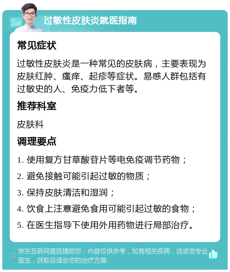 过敏性皮肤炎就医指南 常见症状 过敏性皮肤炎是一种常见的皮肤病，主要表现为皮肤红肿、瘙痒、起疹等症状。易感人群包括有过敏史的人、免疫力低下者等。 推荐科室 皮肤科 调理要点 1. 使用复方甘草酸苷片等电免疫调节药物； 2. 避免接触可能引起过敏的物质； 3. 保持皮肤清洁和湿润； 4. 饮食上注意避免食用可能引起过敏的食物； 5. 在医生指导下使用外用药物进行局部治疗。