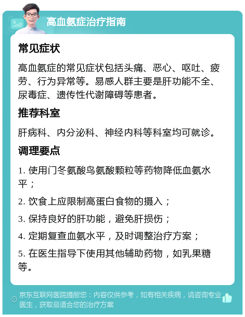 高血氨症治疗指南 常见症状 高血氨症的常见症状包括头痛、恶心、呕吐、疲劳、行为异常等。易感人群主要是肝功能不全、尿毒症、遗传性代谢障碍等患者。 推荐科室 肝病科、内分泌科、神经内科等科室均可就诊。 调理要点 1. 使用门冬氨酸鸟氨酸颗粒等药物降低血氨水平； 2. 饮食上应限制高蛋白食物的摄入； 3. 保持良好的肝功能，避免肝损伤； 4. 定期复查血氨水平，及时调整治疗方案； 5. 在医生指导下使用其他辅助药物，如乳果糖等。