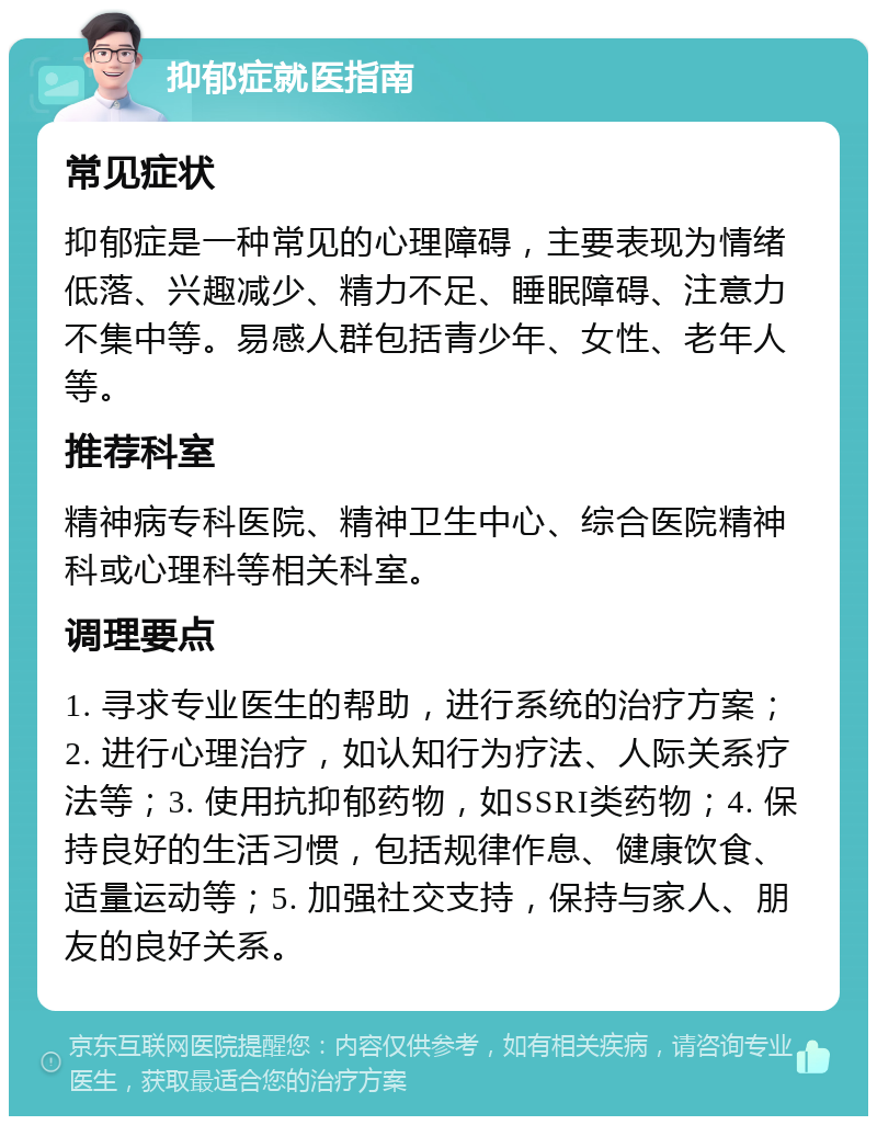 抑郁症就医指南 常见症状 抑郁症是一种常见的心理障碍，主要表现为情绪低落、兴趣减少、精力不足、睡眠障碍、注意力不集中等。易感人群包括青少年、女性、老年人等。 推荐科室 精神病专科医院、精神卫生中心、综合医院精神科或心理科等相关科室。 调理要点 1. 寻求专业医生的帮助，进行系统的治疗方案；2. 进行心理治疗，如认知行为疗法、人际关系疗法等；3. 使用抗抑郁药物，如SSRI类药物；4. 保持良好的生活习惯，包括规律作息、健康饮食、适量运动等；5. 加强社交支持，保持与家人、朋友的良好关系。