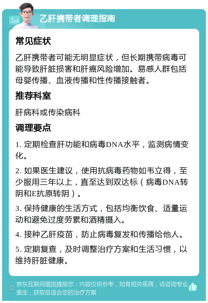 乙肝携带者调理指南 常见症状 乙肝携带者可能无明显症状，但长期携带病毒可能导致肝脏损害和肝癌风险增加。易感人群包括母婴传播、血液传播和性传播接触者。 推荐科室 肝病科或传染病科 调理要点 1. 定期检查肝功能和病毒DNA水平，监测病情变化。 2. 如果医生建议，使用抗病毒药物如韦立得，至少服用三年以上，直至达到双达标（病毒DNA转阴和E抗原转阴）。 3. 保持健康的生活方式，包括均衡饮食、适量运动和避免过度劳累和酒精摄入。 4. 接种乙肝疫苗，防止病毒复发和传播给他人。 5. 定期复查，及时调整治疗方案和生活习惯，以维持肝脏健康。