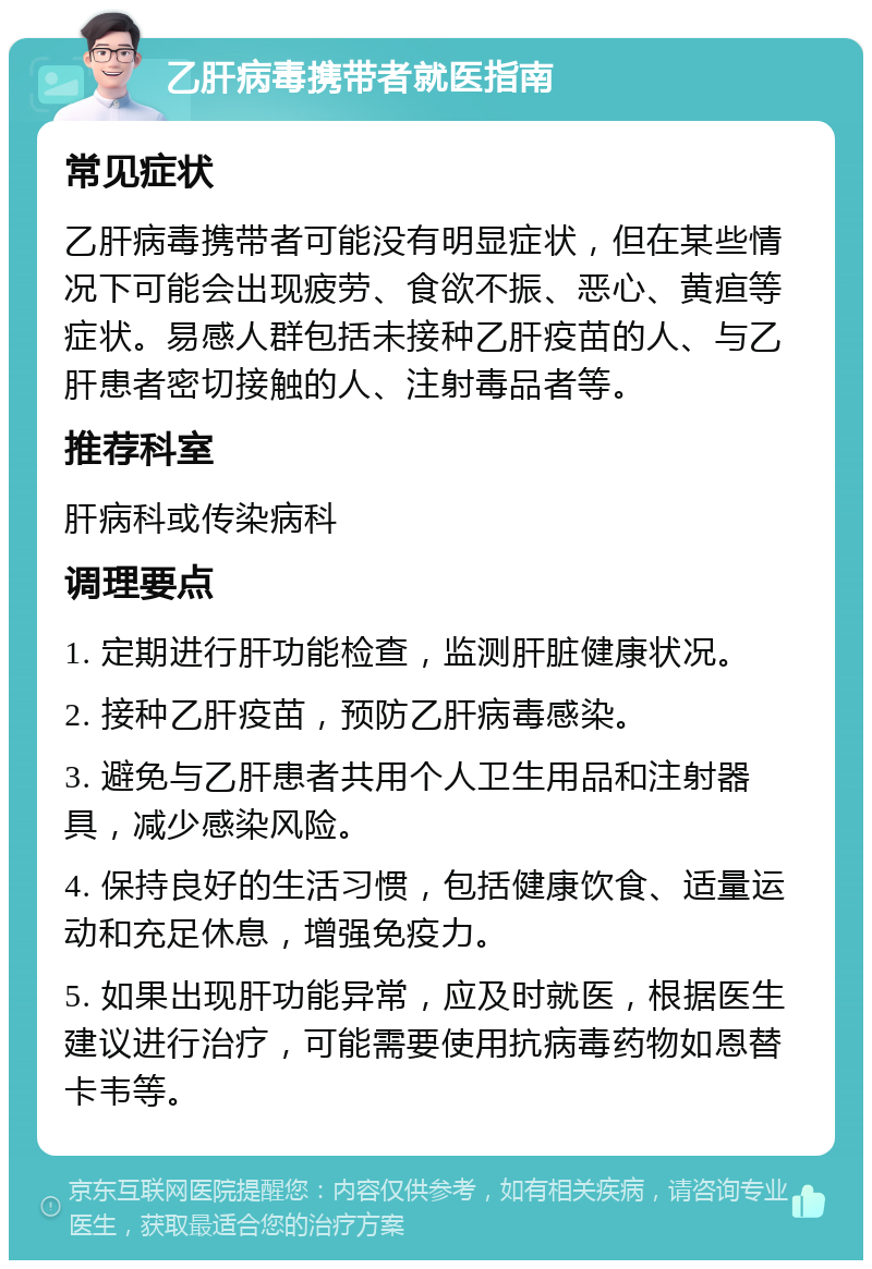 乙肝病毒携带者就医指南 常见症状 乙肝病毒携带者可能没有明显症状，但在某些情况下可能会出现疲劳、食欲不振、恶心、黄疸等症状。易感人群包括未接种乙肝疫苗的人、与乙肝患者密切接触的人、注射毒品者等。 推荐科室 肝病科或传染病科 调理要点 1. 定期进行肝功能检查，监测肝脏健康状况。 2. 接种乙肝疫苗，预防乙肝病毒感染。 3. 避免与乙肝患者共用个人卫生用品和注射器具，减少感染风险。 4. 保持良好的生活习惯，包括健康饮食、适量运动和充足休息，增强免疫力。 5. 如果出现肝功能异常，应及时就医，根据医生建议进行治疗，可能需要使用抗病毒药物如恩替卡韦等。