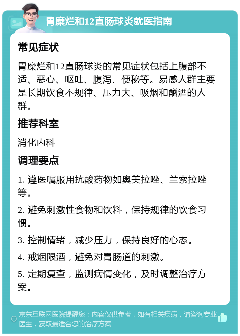 胃糜烂和12直肠球炎就医指南 常见症状 胃糜烂和12直肠球炎的常见症状包括上腹部不适、恶心、呕吐、腹泻、便秘等。易感人群主要是长期饮食不规律、压力大、吸烟和酗酒的人群。 推荐科室 消化内科 调理要点 1. 遵医嘱服用抗酸药物如奥美拉唑、兰索拉唑等。 2. 避免刺激性食物和饮料，保持规律的饮食习惯。 3. 控制情绪，减少压力，保持良好的心态。 4. 戒烟限酒，避免对胃肠道的刺激。 5. 定期复查，监测病情变化，及时调整治疗方案。