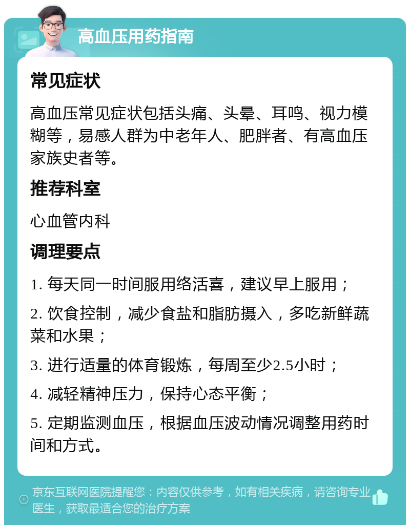 高血压用药指南 常见症状 高血压常见症状包括头痛、头晕、耳鸣、视力模糊等，易感人群为中老年人、肥胖者、有高血压家族史者等。 推荐科室 心血管内科 调理要点 1. 每天同一时间服用络活喜，建议早上服用； 2. 饮食控制，减少食盐和脂肪摄入，多吃新鲜蔬菜和水果； 3. 进行适量的体育锻炼，每周至少2.5小时； 4. 减轻精神压力，保持心态平衡； 5. 定期监测血压，根据血压波动情况调整用药时间和方式。