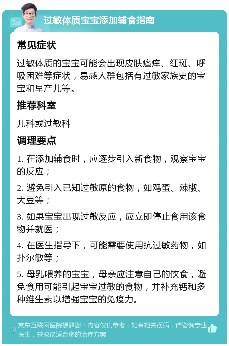 过敏体质宝宝添加辅食指南 常见症状 过敏体质的宝宝可能会出现皮肤瘙痒、红斑、呼吸困难等症状，易感人群包括有过敏家族史的宝宝和早产儿等。 推荐科室 儿科或过敏科 调理要点 1. 在添加辅食时，应逐步引入新食物，观察宝宝的反应； 2. 避免引入已知过敏原的食物，如鸡蛋、辣椒、大豆等； 3. 如果宝宝出现过敏反应，应立即停止食用该食物并就医； 4. 在医生指导下，可能需要使用抗过敏药物，如扑尔敏等； 5. 母乳喂养的宝宝，母亲应注意自己的饮食，避免食用可能引起宝宝过敏的食物，并补充钙和多种维生素以增强宝宝的免疫力。