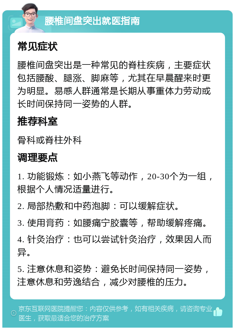 腰椎间盘突出就医指南 常见症状 腰椎间盘突出是一种常见的脊柱疾病，主要症状包括腰酸、腿涨、脚麻等，尤其在早晨醒来时更为明显。易感人群通常是长期从事重体力劳动或长时间保持同一姿势的人群。 推荐科室 骨科或脊柱外科 调理要点 1. 功能锻炼：如小燕飞等动作，20-30个为一组，根据个人情况适量进行。 2. 局部热敷和中药泡脚：可以缓解症状。 3. 使用膏药：如腰痛宁胶囊等，帮助缓解疼痛。 4. 针灸治疗：也可以尝试针灸治疗，效果因人而异。 5. 注意休息和姿势：避免长时间保持同一姿势，注意休息和劳逸结合，减少对腰椎的压力。