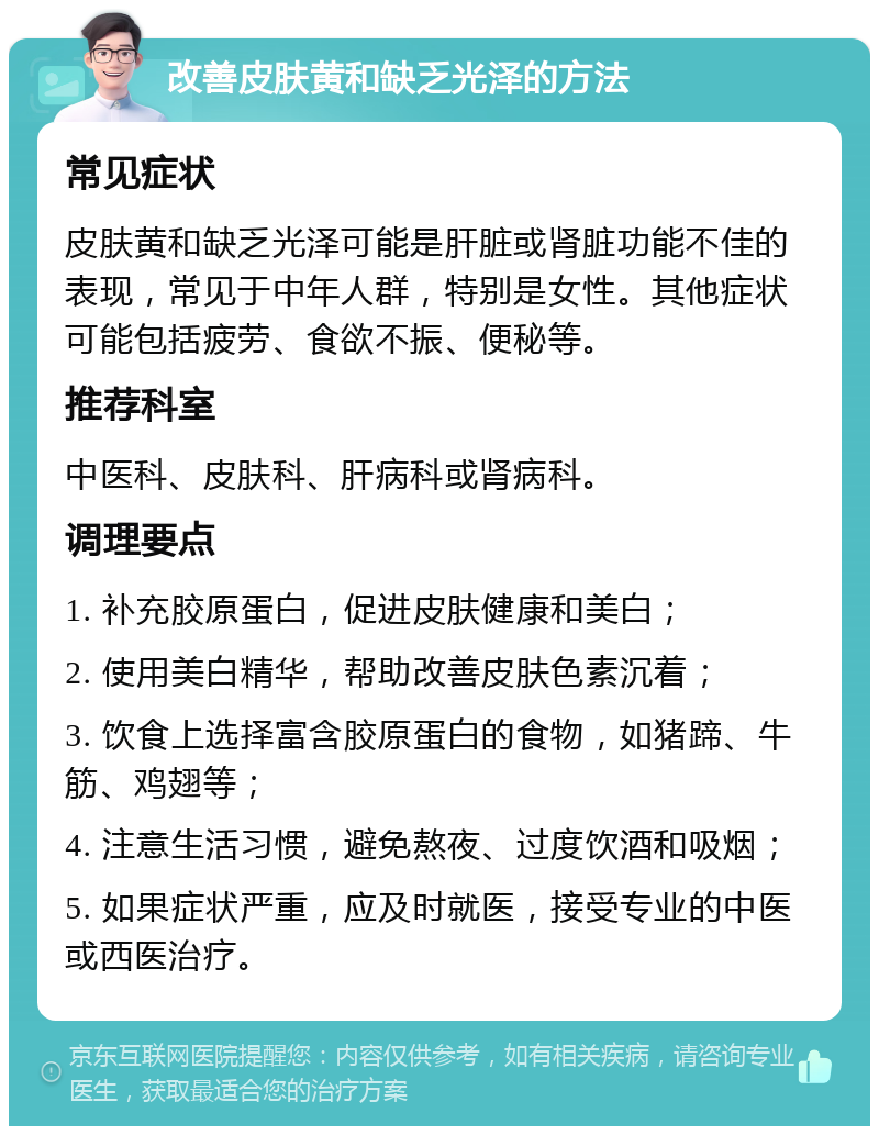 改善皮肤黄和缺乏光泽的方法 常见症状 皮肤黄和缺乏光泽可能是肝脏或肾脏功能不佳的表现，常见于中年人群，特别是女性。其他症状可能包括疲劳、食欲不振、便秘等。 推荐科室 中医科、皮肤科、肝病科或肾病科。 调理要点 1. 补充胶原蛋白，促进皮肤健康和美白； 2. 使用美白精华，帮助改善皮肤色素沉着； 3. 饮食上选择富含胶原蛋白的食物，如猪蹄、牛筋、鸡翅等； 4. 注意生活习惯，避免熬夜、过度饮酒和吸烟； 5. 如果症状严重，应及时就医，接受专业的中医或西医治疗。