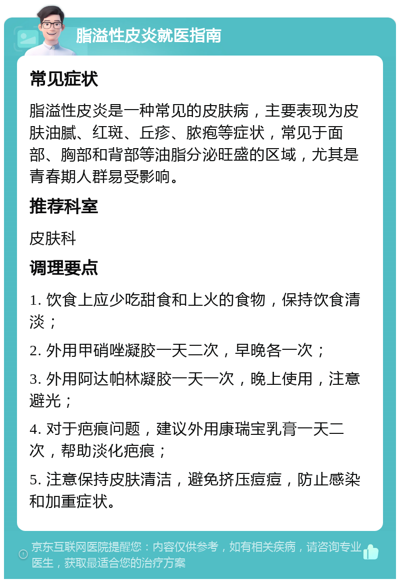 脂溢性皮炎就医指南 常见症状 脂溢性皮炎是一种常见的皮肤病，主要表现为皮肤油腻、红斑、丘疹、脓疱等症状，常见于面部、胸部和背部等油脂分泌旺盛的区域，尤其是青春期人群易受影响。 推荐科室 皮肤科 调理要点 1. 饮食上应少吃甜食和上火的食物，保持饮食清淡； 2. 外用甲硝唑凝胶一天二次，早晚各一次； 3. 外用阿达帕林凝胶一天一次，晚上使用，注意避光； 4. 对于疤痕问题，建议外用康瑞宝乳膏一天二次，帮助淡化疤痕； 5. 注意保持皮肤清洁，避免挤压痘痘，防止感染和加重症状。