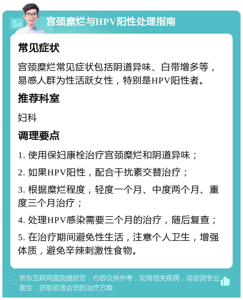 宫颈糜烂与HPV阳性处理指南 常见症状 宫颈糜烂常见症状包括阴道异味、白带增多等，易感人群为性活跃女性，特别是HPV阳性者。 推荐科室 妇科 调理要点 1. 使用保妇康栓治疗宫颈糜烂和阴道异味； 2. 如果HPV阳性，配合干扰素交替治疗； 3. 根据糜烂程度，轻度一个月、中度两个月、重度三个月治疗； 4. 处理HPV感染需要三个月的治疗，随后复查； 5. 在治疗期间避免性生活，注意个人卫生，增强体质，避免辛辣刺激性食物。