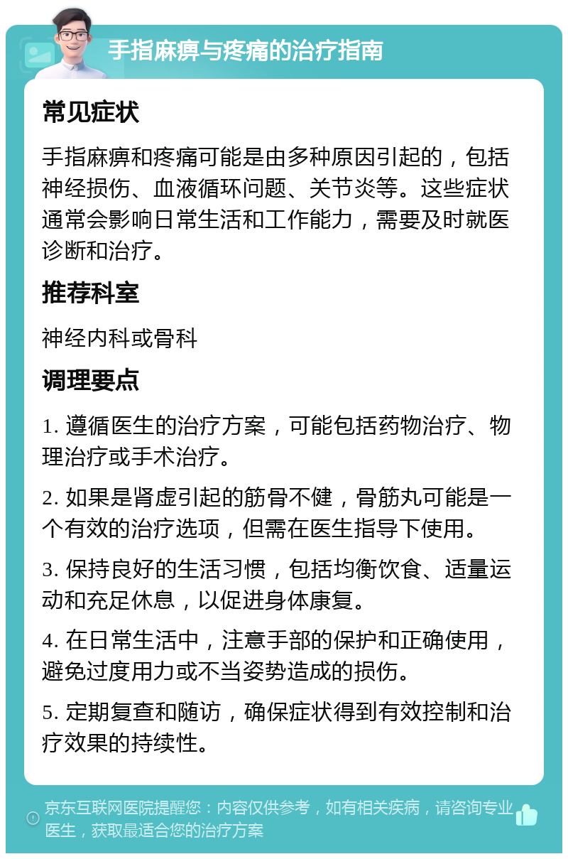 手指麻痹与疼痛的治疗指南 常见症状 手指麻痹和疼痛可能是由多种原因引起的，包括神经损伤、血液循环问题、关节炎等。这些症状通常会影响日常生活和工作能力，需要及时就医诊断和治疗。 推荐科室 神经内科或骨科 调理要点 1. 遵循医生的治疗方案，可能包括药物治疗、物理治疗或手术治疗。 2. 如果是肾虚引起的筋骨不健，骨筋丸可能是一个有效的治疗选项，但需在医生指导下使用。 3. 保持良好的生活习惯，包括均衡饮食、适量运动和充足休息，以促进身体康复。 4. 在日常生活中，注意手部的保护和正确使用，避免过度用力或不当姿势造成的损伤。 5. 定期复查和随访，确保症状得到有效控制和治疗效果的持续性。