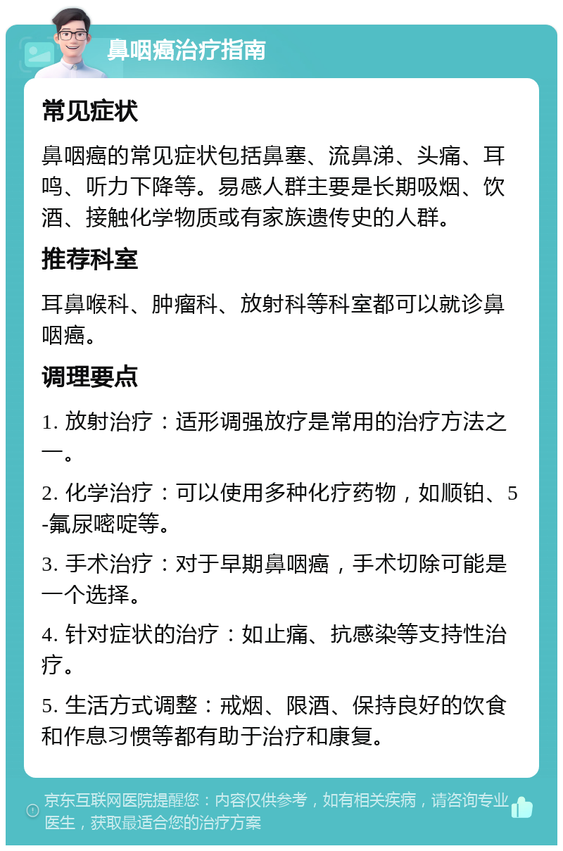 鼻咽癌治疗指南 常见症状 鼻咽癌的常见症状包括鼻塞、流鼻涕、头痛、耳鸣、听力下降等。易感人群主要是长期吸烟、饮酒、接触化学物质或有家族遗传史的人群。 推荐科室 耳鼻喉科、肿瘤科、放射科等科室都可以就诊鼻咽癌。 调理要点 1. 放射治疗：适形调强放疗是常用的治疗方法之一。 2. 化学治疗：可以使用多种化疗药物，如顺铂、5-氟尿嘧啶等。 3. 手术治疗：对于早期鼻咽癌，手术切除可能是一个选择。 4. 针对症状的治疗：如止痛、抗感染等支持性治疗。 5. 生活方式调整：戒烟、限酒、保持良好的饮食和作息习惯等都有助于治疗和康复。