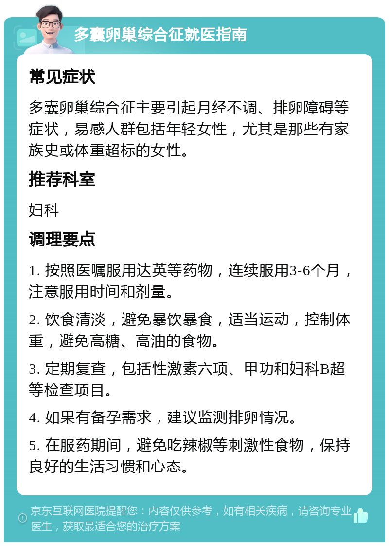 多囊卵巢综合征就医指南 常见症状 多囊卵巢综合征主要引起月经不调、排卵障碍等症状，易感人群包括年轻女性，尤其是那些有家族史或体重超标的女性。 推荐科室 妇科 调理要点 1. 按照医嘱服用达英等药物，连续服用3-6个月，注意服用时间和剂量。 2. 饮食清淡，避免暴饮暴食，适当运动，控制体重，避免高糖、高油的食物。 3. 定期复查，包括性激素六项、甲功和妇科B超等检查项目。 4. 如果有备孕需求，建议监测排卵情况。 5. 在服药期间，避免吃辣椒等刺激性食物，保持良好的生活习惯和心态。