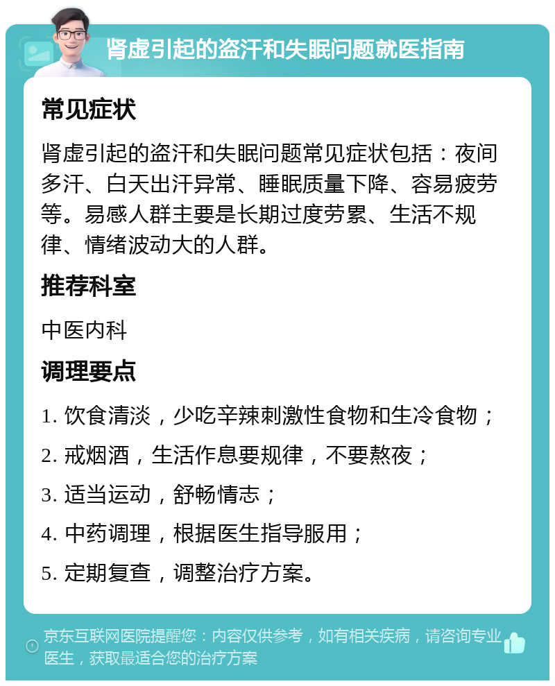 肾虚引起的盗汗和失眠问题就医指南 常见症状 肾虚引起的盗汗和失眠问题常见症状包括：夜间多汗、白天出汗异常、睡眠质量下降、容易疲劳等。易感人群主要是长期过度劳累、生活不规律、情绪波动大的人群。 推荐科室 中医内科 调理要点 1. 饮食清淡，少吃辛辣刺激性食物和生冷食物； 2. 戒烟酒，生活作息要规律，不要熬夜； 3. 适当运动，舒畅情志； 4. 中药调理，根据医生指导服用； 5. 定期复查，调整治疗方案。